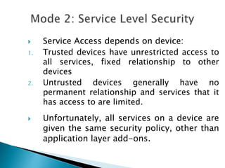  Service Access depends on device:
1. Trusted devices have unrestricted access to
all services, fixed relationship to other
devices
2. Untrusted devices generally have no
permanent relationship and services that it
has access to are limited.
 Unfortunately, all services on a device are
given the same security policy, other than
application layer add-ons.
 