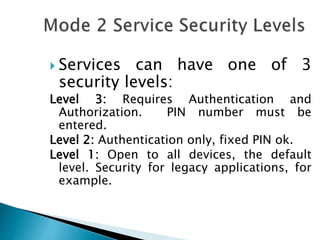  Services can have one of 3
security levels:
Level 3: Requires Authentication and
Authorization. PIN number must be
entered.
Level 2: Authentication only, fixed PIN ok.
Level 1: Open to all devices, the default
level. Security for legacy applications, for
example.
 