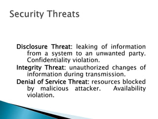 Disclosure Threat: leaking of information
from a system to an unwanted party.
Confidentiality violation.
Integrity Threat: unauthorized changes of
information during transmission.
Denial of Service Threat: resources blocked
by malicious attacker. Availability
violation.
 