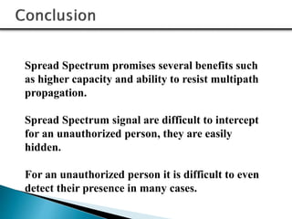 Spread Spectrum promises several benefits such
as higher capacity and ability to resist multipath
propagation.
Spread Spectrum signal are difficult to intercept
for an unauthorized person, they are easily
hidden.
For an unauthorized person it is difficult to even
detect their presence in many cases.
 