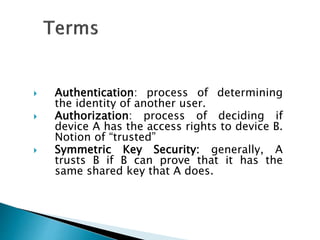  Authentication: process of determining
the identity of another user.
 Authorization: process of deciding if
device A has the access rights to device B.
Notion of “trusted”
 Symmetric Key Security: generally, A
trusts B if B can prove that it has the
same shared key that A does.
 