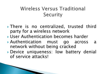  There is no centralized, trusted third
party for a wireless network
 User Authentication becomes harder
 Authentication must go across a
network without being cracked
 Device uniqueness: low battery denial
of service attacks!
 