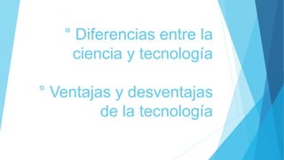 ° Diferencias entre la
ciencia y tecnología
° Ventajas y desventajas
de la tecnología
 