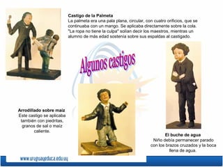 Castigo de la Palmeta
La palmeta era una pala plana, circular, con cuatro orificios, que se
continuaba con un mango. Se aplicaba directamente sobre la cola.
"La ropa no tiene la culpa" solían decir los maestros, mientras un
alumno de más edad sostenía sobre sus espaldas al castigado.
El buche de agua
Niño debía permanecer parado
con los brazos cruzados y la boca
llena de agua.
Arrodillado sobre maíz
Este castigo se aplicaba
también con piedritas,
granos de sal o maíz
caliente.
 