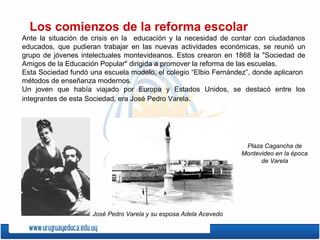 Los comienzos de la reforma escolar
Ante la situación de crisis en la educación y la necesidad de contar con ciudadanos
educados, que pudieran trabajar en las nuevas actividades económicas, se reunió un
grupo de jóvenes intelectuales montevideanos. Estos crearon en 1868 la "Sociedad de
Amigos de la Educación Popular" dirigida a promover la reforma de las escuelas.
Esta Sociedad fundó una escuela modelo, el colegio “Elbio Fernández”, donde aplicaron
métodos de enseñanza modernos.
Un joven que había viajado por Europa y Estados Unidos, se destacó entre los
integrantes de esta Sociedad, era José Pedro Varela.
José Pedro Varela y su esposa Adela Acevedo
Plaza Cagancha de
Montevideo en la época
de Varela
 