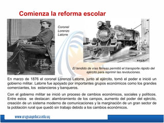 Comienza la reforma escolar
En marzo de 1876 el coronel Lorenzo Latorre, junto al ejército, tomó el poder e inició un
gobierno militar. Latorre fue apoyado por importantes grupos económicos como los grandes
comerciantes, los estancieros y banqueros.
Con el gobierno militar se inició un proceso de cambios económicos, sociales y políticos.
Entre estos se destacan: alambramiento de los campos, aumento del poder del ejército,
creación de un sistema moderno de comunicaciones y la marginación de un gran sector de
la población rural que quedó sin trabajo debido a los cambios económicos.
Coronel
Lorenzo
Latorre
El tendido de vías férreas permitió el transporte rápido del
ejército para reprimir las revoluciones.
 