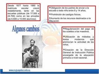 Desde 1877 hasta 1880 la
matrícula escolar creció
notablemente, tanto en las
escuelas públicas (de 17.500 a
24.700) como en las privadas
(de 6.600 a 15.000 alumnos).
Obligación de los padres de enviar a la
escuela a todo niño entre 8 y 14 años.
Prohibición de castigos físicos.
Aumento de los recursos destinados a la
educación.
Regularización del pago de
los sueldos a los maestros.
Utilización de métodos y
textos modernos que
promovían la actividad de los
niños.
Creación de la Dirección
General de Instrucción Pública
encargada de la educación
primaria a nivel nacional.
 