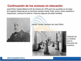 José Pedro Varela falleció el 24 de octubre de 1879 pero fue sucedido en el cargo
de Inspector Nacional por su hermano Jacobo Varela. Este, junto a otros maestros e
inspectores, continuó la reforma. Veremos algunas de estas medidas.
Continuación de los avances en educación
Jacobo Varela, hermano de José Pedro
Creación de
un Instituto
para la
formación de
maestros
 