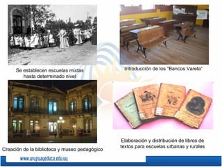 Se establecen escuelas mixtas
hasta determinado nivel
Introducción de los “Bancos Varela”
Creación de la biblioteca y museo pedagógico
Elaboración y distribución de libros de
textos para escuelas urbanas y rurales
 