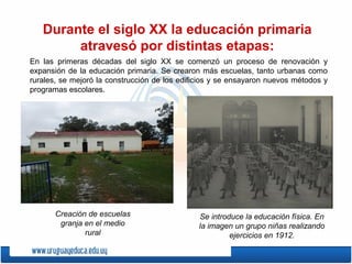 Durante el siglo XX la educación primaria
atravesó por distintas etapas:
En las primeras décadas del siglo XX se comenzó un proceso de renovación y
expansión de la educación primaria. Se crearon más escuelas, tanto urbanas como
rurales, se mejoró la construcción de los edificios y se ensayaron nuevos métodos y
programas escolares.
Creación de escuelas
granja en el medio
rural
Se introduce la educación física. En
la imagen un grupo niñas realizando
ejercicios en 1912.
 