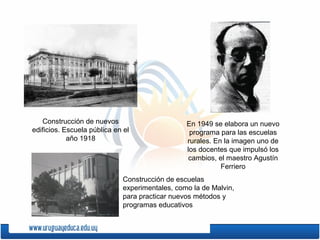 Construcción de nuevos
edificios. Escuela pública en el
año 1918
En 1949 se elabora un nuevo
programa para las escuelas
rurales. En la imagen uno de
los docentes que impulsó los
cambios, el maestro Agustín
Ferriero
Construcción de escuelas
experimentales, como la de Malvin,
para practicar nuevos métodos y
programas educativos
 