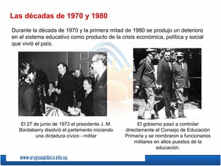 Las décadas de 1970 y 1980
Durante la década de 1970 y la primera mitad de 1980 se produjo un deterioro
en el sistema educativo como producto de la crisis económica, política y social
que vivió el país.
El 27 de junio de 1973 el presidente J. M.
Bordaberry disolvió el parlamento iniciando
una dictadura cívico - militar
El gobierno pasó a controlar
directamente el Consejo de Educación
Primaria y se nombraron a funcionarios
militares en altos puestos de la
educación.
 