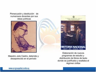 Persecusión y destitución de
numerosos docentes por sus
ideas políticas
Elaboración de nuevos
programas de estudio y
distribución de libros de texto
donde se justificaba y exaltaba el
régimen militar
Maestro Julio Castro, detenido y
desaparecido en el período
 