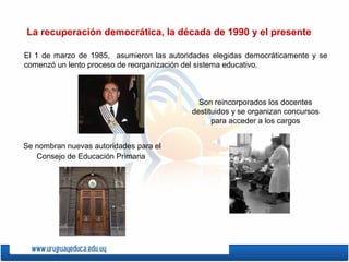 La recuperación democrática, la década de 1990 y el presente
El 1 de marzo de 1985, asumieron las autoridades elegidas democráticamente y se
comenzó un lento proceso de reorganización del sistema educativo.
Son reincorporados los docentes
destituidos y se organizan concursos
para acceder a los cargos
Se nombran nuevas autoridades para el
Consejo de Educación Primaria
 