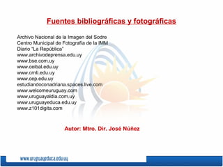 Fuentes bibliográficas y fotográficas
Archivo Nacional de la Imagen del Sodre
Centro Municipal de Fotografía de la IMM
Diario “La República”
www.archivodeprensa.edu.uy
www.bse.com.uy
www.ceibal.edu.uy
www.crnti.edu.uy
www.cep.edu.uy
estudiandoconadriana.spaces.live.com
www.welcomeuruguay.com
www,uruguayaldia.com.uy
www.uruguayeduca.edu.uy
www.z101digita.com
Autor: Mtro. Dir. José Núñez
 