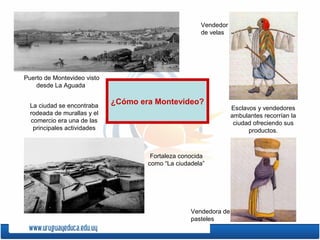 ¿Cómo era Montevideo?
Esclavos y vendedores
ambulantes recorrían la
ciudad ofreciendo sus
productos.
Vendedor
de velas
Vendedora de
pasteles
La ciudad se encontraba
rodeada de murallas y el
comercio era una de las
principales actividades
Puerto de Montevideo visto
desde La Aguada
Fortaleza conocida
como “La ciudadela”
 