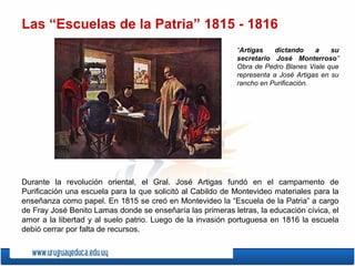 Las “Escuelas de la Patria” 1815 - 1816
“Artigas dictando a su
secretario José Monterroso”
Obra de Pedro Blanes Viale que
representa a José Artigas en su
rancho en Purificación.
Durante la revolución oriental, el Gral. José Artigas fundó en el campamento de
Purificación una escuela para la que solicitó al Cabildo de Montevideo materiales para la
enseñanza como papel. En 1815 se creó en Montevideo la “Escuela de la Patria” a cargo
de Fray José Benito Lamas donde se enseñaría las primeras letras, la educación cívica, el
amor a la libertad y al suelo patrio. Luego de la invasión portuguesa en 1816 la escuela
debió cerrar por falta de recursos.
 