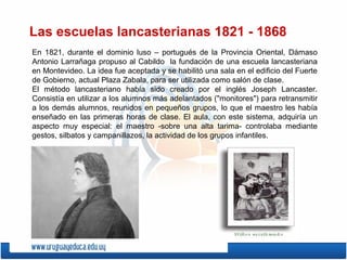 Las escuelas lancasterianas 1821 - 1868
En 1821, durante el dominio luso – portugués de la Provincia Oriental, Dámaso
Antonio Larrañaga propuso al Cabildo la fundación de una escuela lancasteriana
en Montevideo. La idea fue aceptada y se habilitó una sala en el edificio del Fuerte
de Gobierno, actual Plaza Zabala, para ser utilizada como salón de clase.
El método lancasteriano había sido creado por el inglés Joseph Lancaster.
Consistía en utilizar a los alumnos más adelantados ("monitores") para retransmitir
a los demás alumnos, reunidos en pequeños grupos, lo que el maestro les había
enseñado en las primeras horas de clase. El aula, con este sistema, adquiría un
aspecto muy especial: el maestro -sobre una alta tarima- controlaba mediante
gestos, silbatos y campanillazos, la actividad de los grupos infantiles.
 