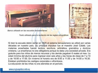 Si bien la escuela debió cerrar en 1825 el sistema lancasteriano se utilizó por varias
décadas en nuestro país. Su principal impulsor fue el maestro José Catalá. Las
materias enseñadas fueron lectura, escritura, aritmética, gramática y doctrina
cristiana. La enseñanza no era obligatoria porque la daba una sociedad privada. Era
gratuita para los niños de menos recursos y los demás pagaban 6 reales al mes. La
edad mínima del alumno para ingresar eran seis años y las horas de clase de 7 a 10
y de 16:00 a 17:00. En invierno el horario era de 8:00 a 11:00 y de 14:00 a 16:30.
Estaban prohibidos los castigos corporales o afrentosos.
La educación de las niñas no era atendida en el período.
Banco utilizado en las escuelas lancasterianas
Texto utilizado para la recitación de las reglas ortográficas
 