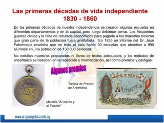 Las primeras décadas de vida independiente
1830 - 1860
En las primeras décadas de nuestra independencia se crearon algunas escuelas en
diferentes departamentos y en la capital, pero luego debieron cerrar. Las frecuentes
guerras civiles y la falta de recursos económicos para pagarle a los maestros hicieron
que gran parte de la población fuera analfabeta. En 1855 un informe del Dr. José
Palomeque revelaba que en todo el país había 30 escuelas que atendían a 890
alumnos en una población de 130.000 personas.
No existían maestros preparados ni libros de textos adecuados, y los métodos de
enseñanza se basaban en la repetición y memorización, así como premios y castigos.
Medalla "Al mérito y
al Estudio"
Tarjeta de Premio
de Aritmética
 