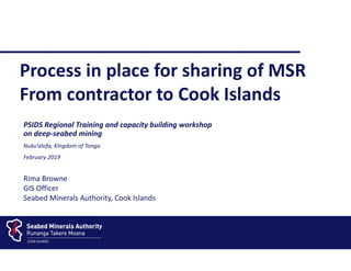 PSIDS Regional Training and capacity building workshop
on deep-seabed mining
Nuku’alofa, Kingdom of Tonga
February 2019
Process in place for sharing of MSR
From contractor to Cook Islands
____________________________
Rima Browne
GIS Officer
Seabed Minerals Authority, Cook Islands
 