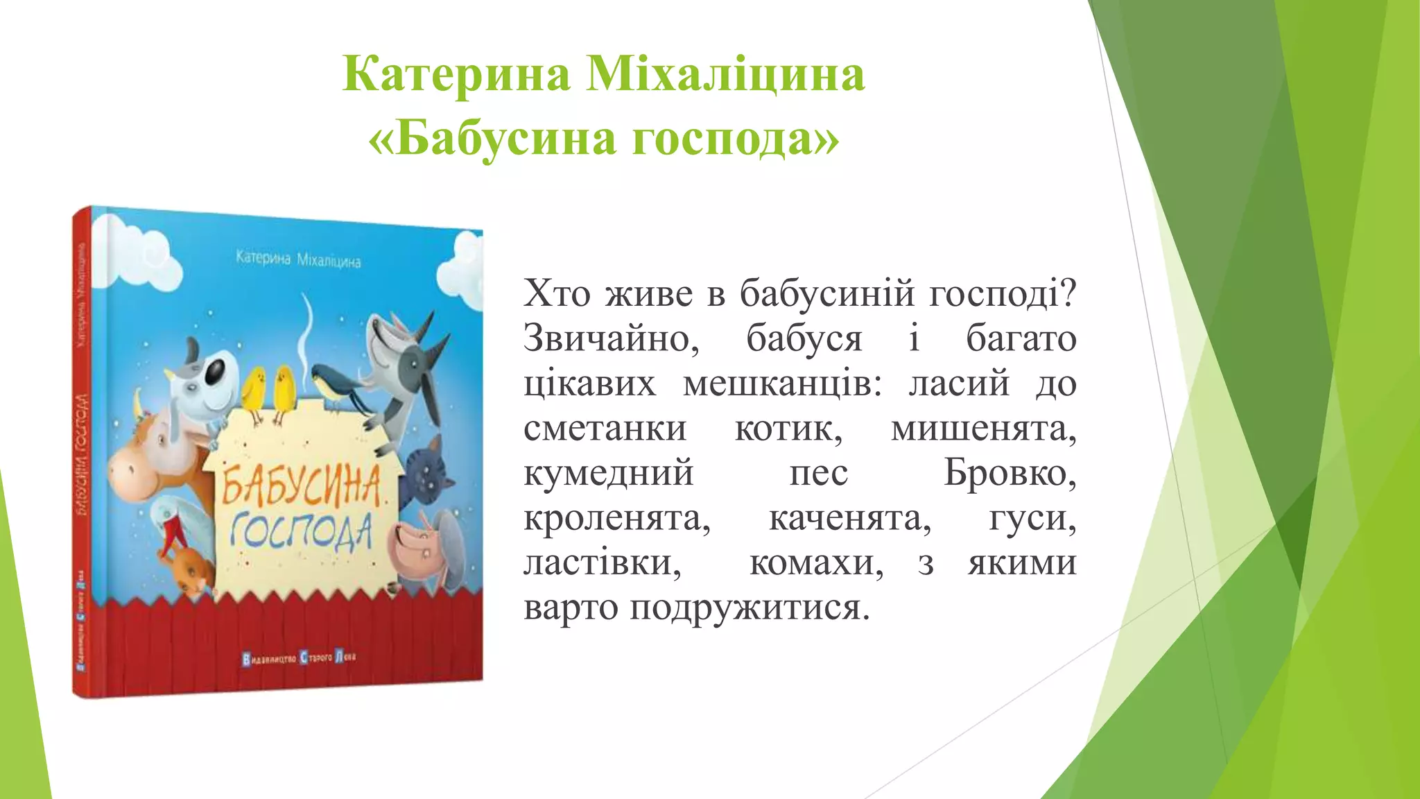 Катерина Міхаліцина
«Бабусина господа»
Хто живе в бабусиній господі?
Звичайно, бабуся і багато
цікавих мешканців: ласий до
сметанки котик, мишенята,
кумедний пес Бровко,
кроленята, каченята, гуси,
ластівки, комахи, з якими
варто подружитися.
 