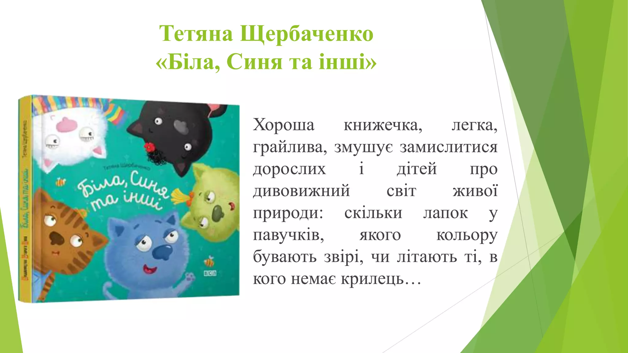 Тетяна Щербаченко
«Біла, Синя та інші»
Хороша книжечка, легка,
грайлива, змушує замислитися
дорослих і дітей про
дивовижний світ живої
природи: скільки лапок у
павучків, якого кольору
бувають звірі, чи літають ті, в
кого немає крилець…
 