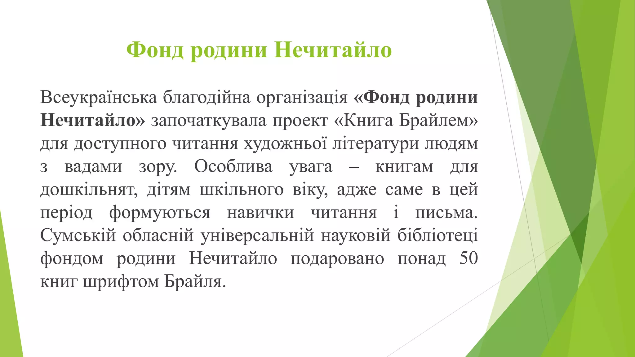 Фонд родини Нечитайло
Всеукраїнська благодійна організація «Фонд родини
Нечитайло» започаткувала проект «Книга Брайлем»
для доступного читання художньої літератури людям
з вадами зору. Особлива увага – книгам для
дошкільнят, дітям шкільного віку, адже саме в цей
період формуються навички читання і письма.
Сумській обласній універсальній науковій бібліотеці
фондом родини Нечитайло подаровано понад 50
книг шрифтом Брайля.
 