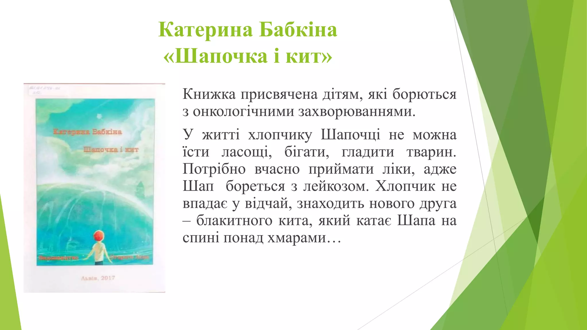 Катерина Бабкіна
«Шапочка і кит»
Книжка присвячена дітям, які борються
з онкологічними захворюваннями.
У житті хлопчику Шапочці не можна
їсти ласощі, бігати, гладити тварин.
Потрібно вчасно приймати ліки, адже
Шап бореться з лейкозом. Хлопчик не
впадає у відчай, знаходить нового друга
– блакитного кита, який катає Шапа на
спині понад хмарами…
 