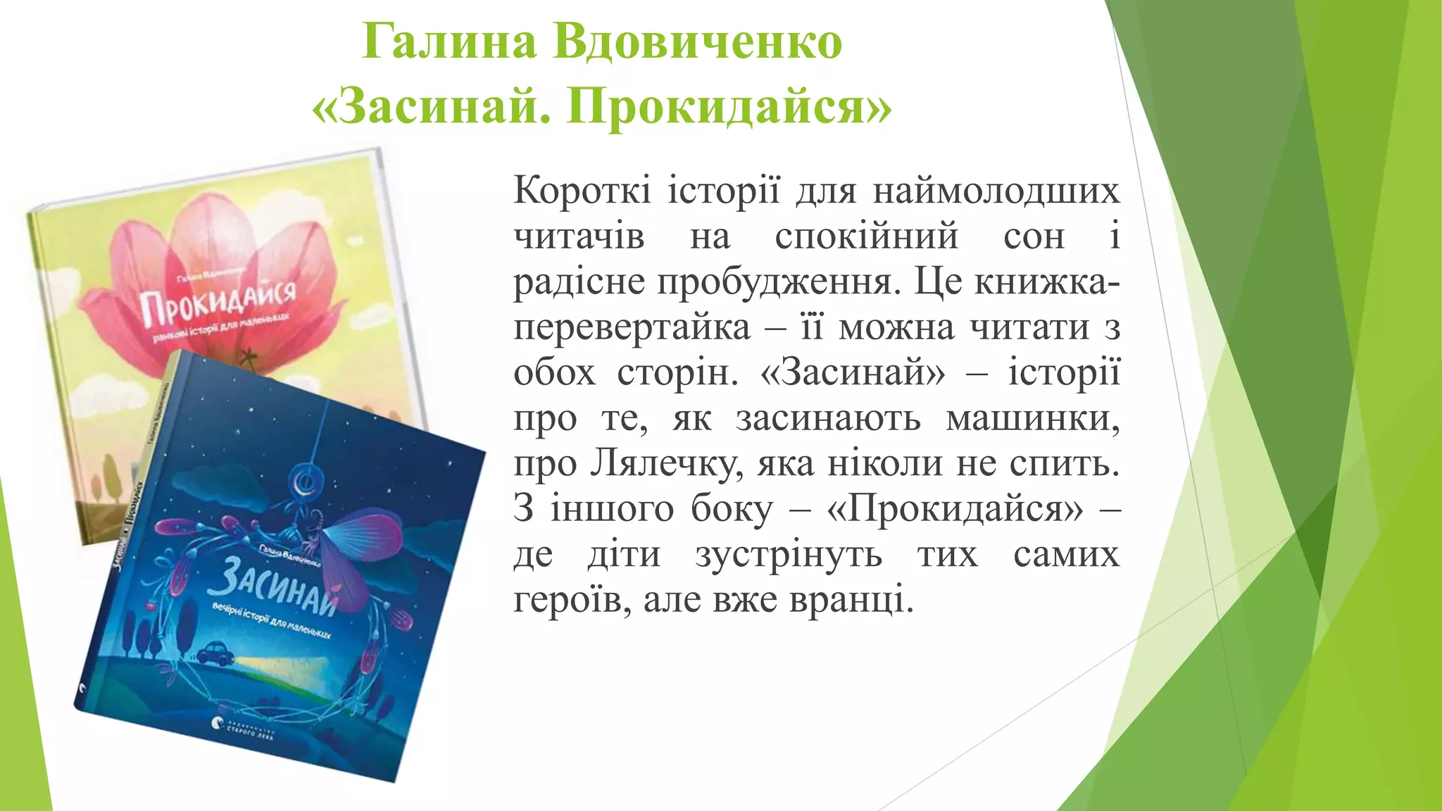 Галина Вдовиченко
«Засинай. Прокидайся»
Короткі історії для наймолодших
читачів на спокійний сон і
радісне пробудження. Це книжка-
перевертайка – її можна читати з
обох сторін. «Засинай» – історії
про те, як засинають машинки,
про Лялечку, яка ніколи не спить.
З іншого боку – «Прокидайся» –
де діти зустрінуть тих самих
героїв, але вже вранці.
 