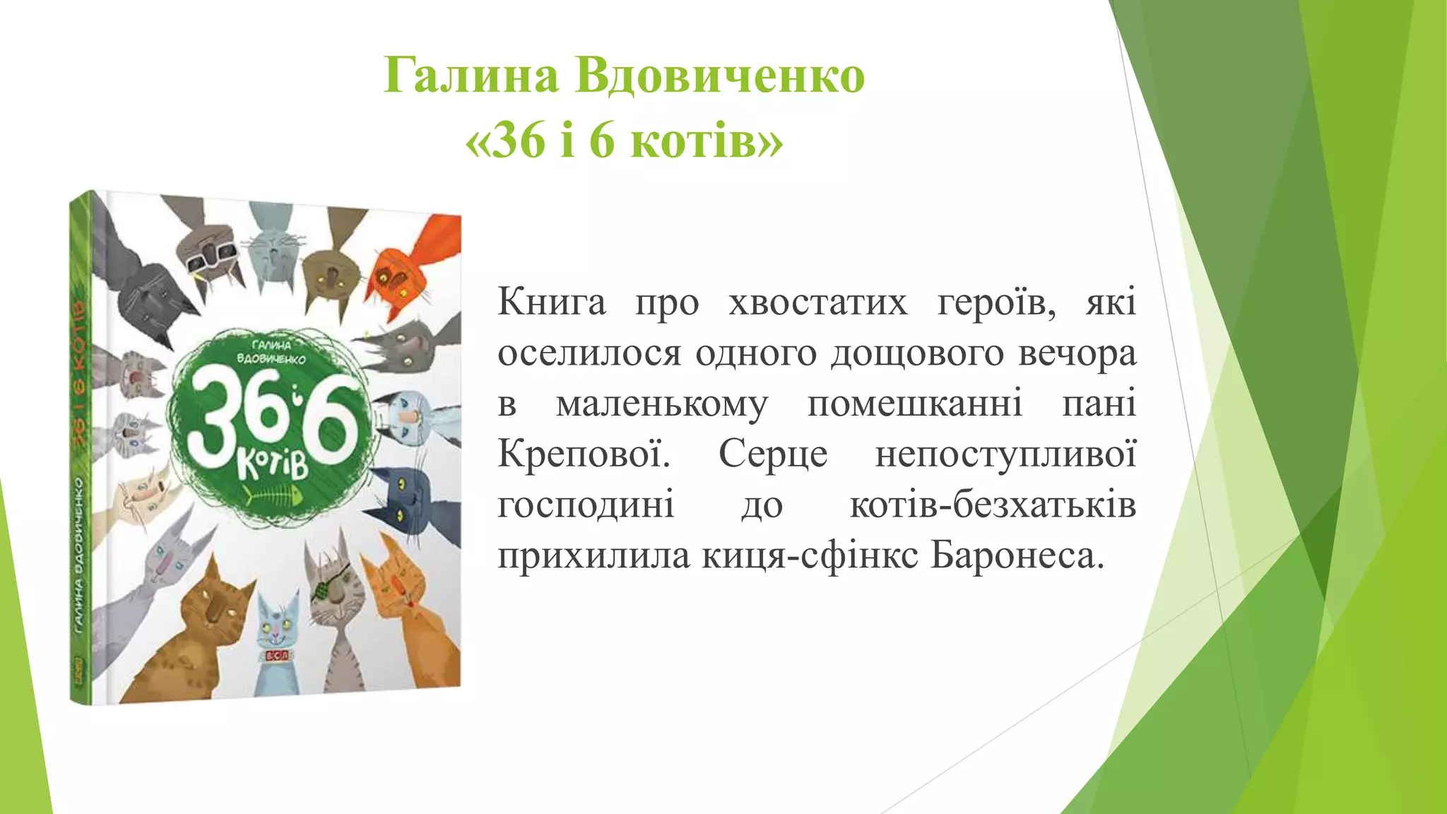 Галина Вдовиченко
«36 і 6 котів»
Книга про хвостатих героїв, які
оселилося одного дощового вечора
в маленькому помешканні пані
Крепової. Серце непоступливої
господині до котів-безхатьків
прихилила киця-сфінкс Баронеса.
 