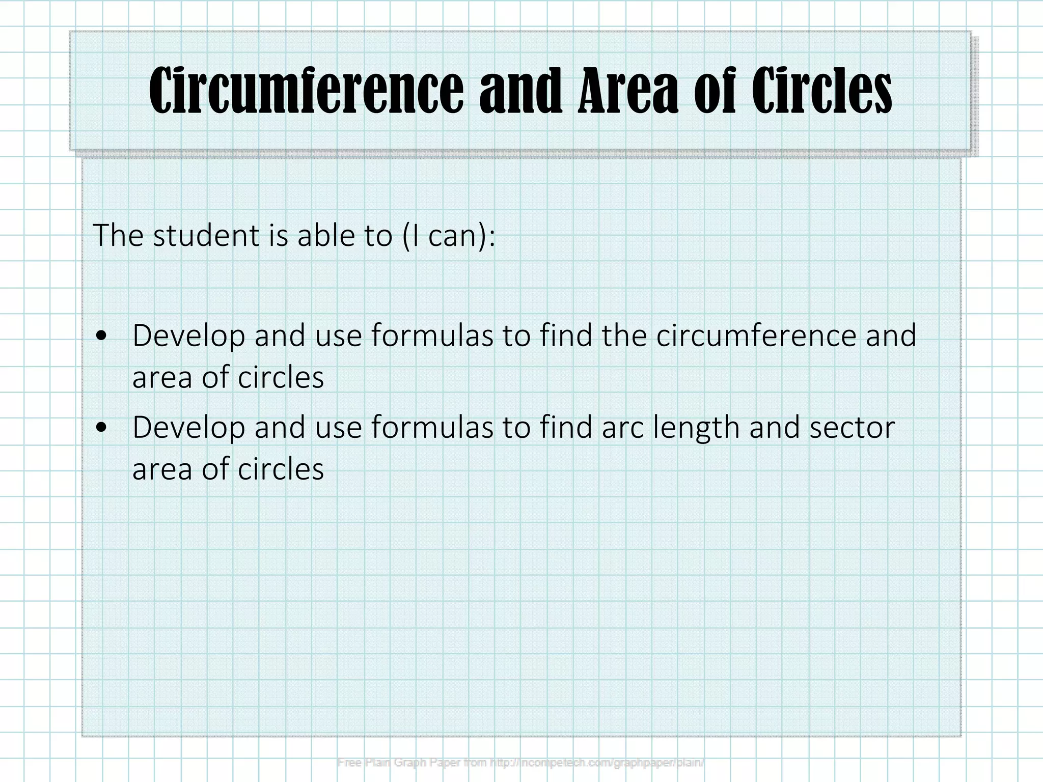 Circumference and Area of Circles
The student is able to (I can):
• Develop and use formulas to find the circumference and
area of circles
• Develop and use formulas to find arc length and sector
area of circles
 