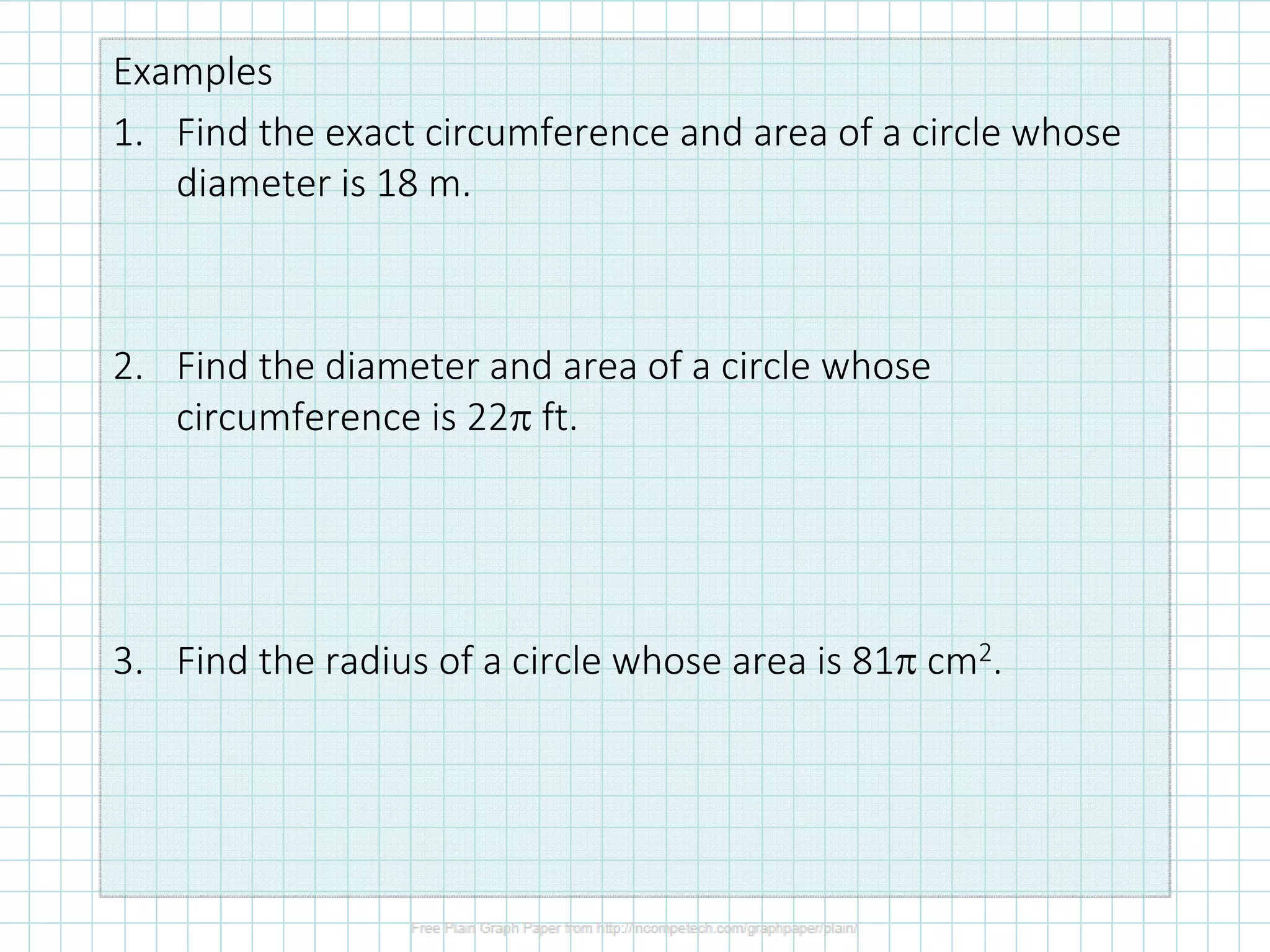 Examples
1. Find the exact circumference and area of a circle whose
diameter is 18 m.
2. Find the diameter and area of a circle whose
circumference is 22π ft.
3. Find the radius of a circle whose area is 81π cm2.
 