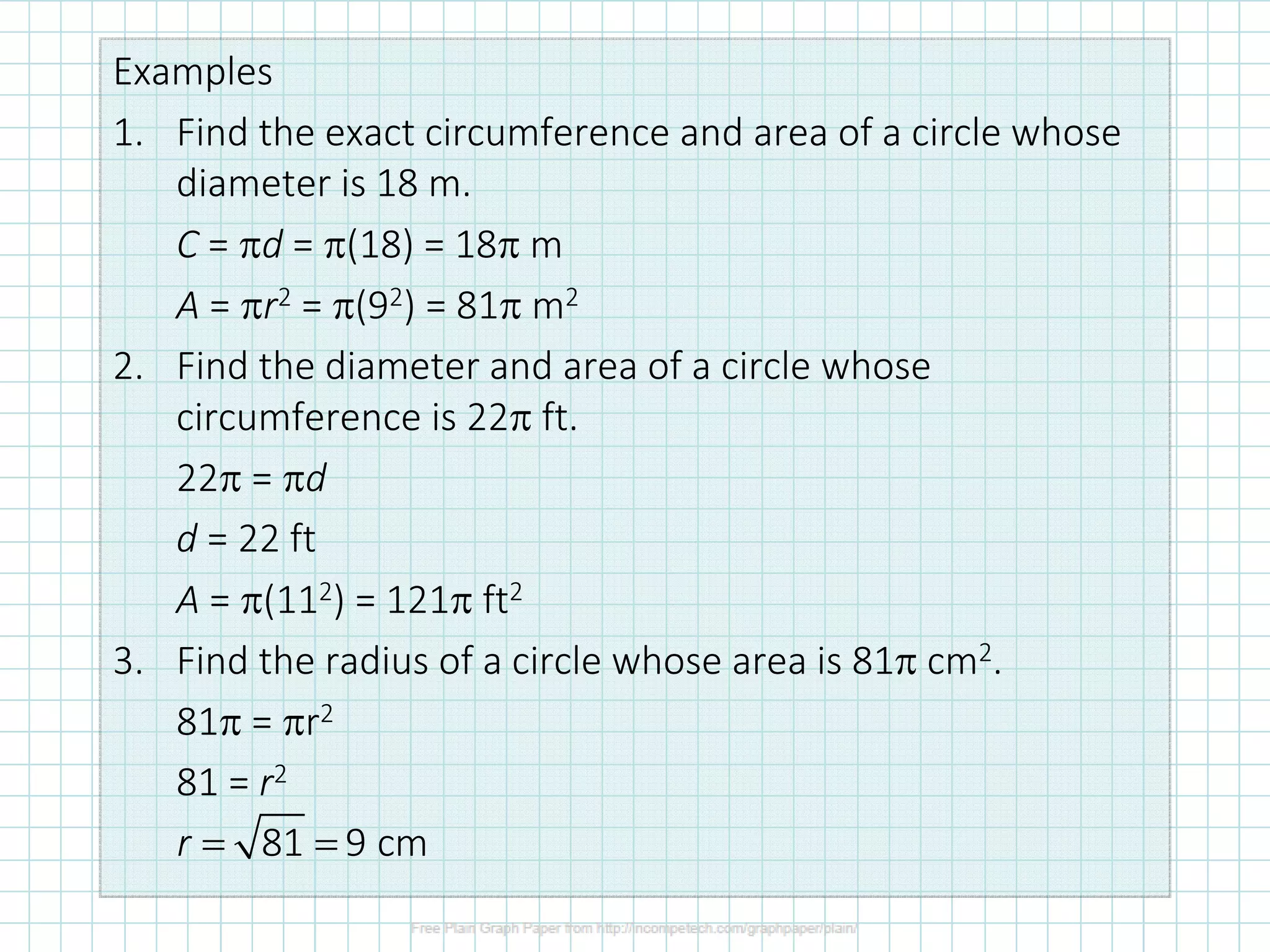 Examples
1. Find the exact circumference and area of a circle whose
diameter is 18 m.
C = πd = π(18) = 18π m
A = πr2 = π(92) = 81π m2
2. Find the diameter and area of a circle whose
circumference is 22π ft.
22π = πd
d = 22 ft
A = π(112) = 121π ft2
3. Find the radius of a circle whose area is 81π cm2.
81π = πr2
81 = r2
81 9 cmr = =
 