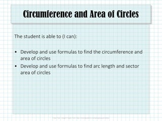 Circumference and Area of Circles
The student is able to (I can):
• Develop and use formulas to find the circumference and
area of circles
• Develop and use formulas to find arc length and sector
area of circles
 