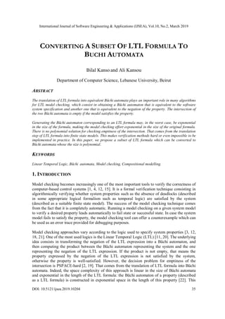International Journal of Software Engineering & Applications (IJSEA), Vol.10, No.2, March 2019
DOI: 10.5121/ijsea.2019.10204 35
CONVERTING A SUBSET OF LTL FORMULA TO
BUCHI AUTOMATA
Bilal Kanso and Ali Kansou
Department of Computer Science, Lebanese University, Beirut
ABSTRACT
The translation of LTL formula into equivalent Büchi automata plays an important role in many algorithms
for LTL model checking, which consist in obtaining a Büchi automaton that is equivalent to the software
system specification and another one that is equivalent to the negation of the property. The intersection of
the two Büchi automata is empty if the model satisfies the property.
Generating the Büchi automaton corresponding to an LTL formula may, in the worst case, be exponential
in the size of the formula, making the model checking effort exponential in the size of the original formula.
There is no polynomial solution for checking emptiness of the intersection. That comes from the translation
step of LTL formula into finite state models. This makes verification methods hard or even impossible to be
implemented in practice. In this paper, we propose a subset of LTL formula which can be converted to
Büchi automata whose the size is polynomial.
KEYWORDS
Linear Temporal Logic, Büchi automata, Model checking, Compositional modelling.
1. INTRODUCTION
Model checking becomes increasingly one of the most important tools to verify the correctness of
computer-based control systems [1, 4, 12, 15]. It is a formal verification technique consisting in
algorithmically verifying whether system properties such as the absence of deadlocks (described
in some appropriate logical formalism such as temporal logic) are satisfied by the system
(described as a suitable finite state model). The success of the model checking technique comes
from the fact that it is completely automatic. Running a model checking on a given system model
to verify a desired property leads automatically to fail state or successful state. In case the system
model fails to satisfy the property, the model checking tool can offer a counterexample which can
be used as an error trace provided for debugging purposes.
Model checking approaches vary according to the logic used to specify system properties [3, 12,
18, 21]. One of the most used logics is the Linear Temporal Logic (LTL) [11, 20]. The underlying
idea consists in transforming the negation of the LTL expression into a Büchi automaton, and
then computing the product between the Büchi automaton representing the system and the one
representing the negation of the LTL expression. If the product is not empty, that means the
property expressed by the negation of the LTL expression is not satisfied by the system,
otherwise the property is well-satisfied. However, the decision problem for emptiness of the
intersection is PSPACE-hard [2, 19]. That comes from the translation of LTL formula into Büchi
automata. Indeed, the space complexity of this approach is linear in the size of Büchi automata
and exponential in the length of the LTL formula: the Büchi automaton of a property (described
as a LTL formula) is constructed in exponential space in the length of this property [22]. This
 