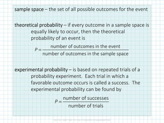 sample spacesample spacesample spacesample space – the set of all possible outcomes for the event
theoretical probabilitytheoretical probabilitytheoretical probabilitytheoretical probability – if every outcome in a sample space is
equally likely to occur, then the theoretical
probability of an event is
experimental probabilityexperimental probabilityexperimental probabilityexperimental probability – is based on repeated trials of a
probability experiment. Each trial in which a
favorable outcome occurs is called a success. The
experimental probability can be found by
number of outcomes in the event
number of outcomes in the sample space
=P
number of successes
number of trials
P =
 