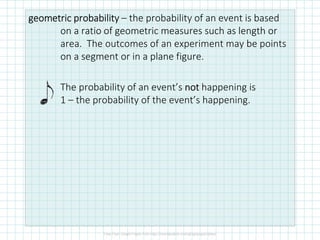 geometric probabilitygeometric probabilitygeometric probabilitygeometric probability – the probability of an event is based
on a ratio of geometric measures such as length or
area. The outcomes of an experiment may be points
on a segment or in a plane figure.
The probability of an event’s notnotnotnot happening is
1 – the probability of the event’s happening.
 