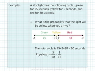 Examples A stoplight has the following cycle: green
for 25 seconds, yellow for 5 seconds, and
red for 30 seconds.
1. What is the probability that the light will
be yellow when you arrive?
The total cycle is 25+5+30 = 60 seconds
( )
5 1
yellow
60 12
P = =
 