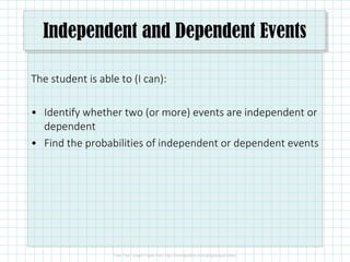 Independent and Dependent Events
The student is able to (I can):
• Identify whether two (or more) events are independent or
dependent
• Find the probabilities of independent or dependent events
 