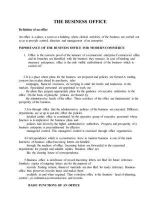 THE BUSINESS OFFICE
Definition of an office
An office is a place, a room or a building where clerical activities of the business are carried out
so as to provide control, direction and management of an enterprise.
IMPORTANCE OF THE BUSINESS OFFICE FOR MODERN COMMERCE
1. Office is the concrete proof of the instance of a commercial enterprise.Commercial office
and its branches are identified with the business they transact. In case of banking and
insurance enterprises, office is the only visible embodiment of the business which is
carried on”.
2.It is a place where plans for the business are prepared and policies are formed.A trading
concern has to plan ahead its purchases, sales
campaigns, financial resources, etc keeping in mind the trends and tendencies in the
markets. Specialized personnel are appointed to work out
the plans they prepare appropriate plans for the guidance of executive authorities in the
office. On the basis of plans,the policies are framed by
the administrative heads of the office. These activities of the office are fundamental to the
prosperity of the business.
3.It is through office that the administrative policies of the business are executed. Different
departments are se up to put into effect the policies
decided earlier office is constituted by the operative group of executive personnel whose
function is to implement the business plans and
policies laid down by the higher administrative authorities. Progress and prosperity of a
business enterprise is preconditioned by effective
managerial control. This managerial control is exercised through office organization.
4.Correspondence which is a constructive force in modern business is one of the main
functions of business office.Incoming letters are handled
through the medium of office. Incoming letters are forwarded to the concerned
departments for prompt and suitable replies. Business office act
like the clearing house of correspondence.
5.Business office is storehouse of record.Incoming letters are filed for future reference.
Similarly copies of outgoing letters are for the purpose of
records. Trading returns, financial materials are also filed for ready reference. Business
office thus preserves records intact and makes them
available as and when required. Thus a modern office is the fountain- head of planning,
control , co-ordination,communication and records.
BASIC FUNCTIONS OF AN OFFICE
 