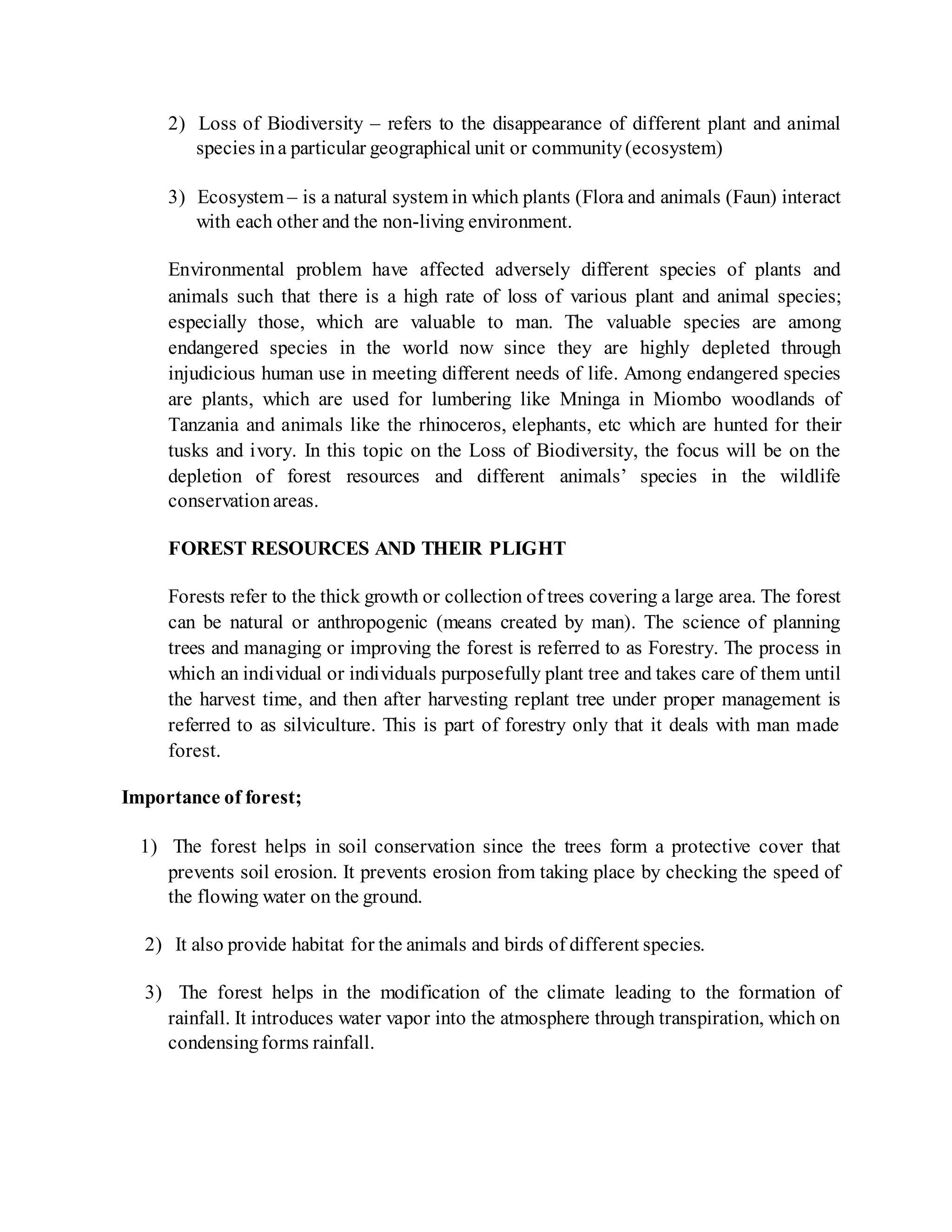 2) Loss of Biodiversity – refers to the disappearance of different plant and animal
species ina particular geographical unit or community(ecosystem)
3) Ecosystem – is a natural system in which plants (Flora and animals (Faun) interact
with each other and the non-living environment.
Environmental problem have affected adversely different species of plants and
animals such that there is a high rate of loss of various plant and animal species;
especially those, which are valuable to man. The valuable species are among
endangered species in the world now since they are highly depleted through
injudicious human use in meeting different needs of life. Among endangered species
are plants, which are used for lumbering like Mninga in Miombo woodlands of
Tanzania and animals like the rhinoceros, elephants, etc which are hunted for their
tusks and ivory. In this topic on the Loss of Biodiversity, the focus will be on the
depletion of forest resources and different animals’ species in the wildlife
conservationareas.
FOREST RESOURCES AND THEIR PLIGHT
Forests refer to the thick growth or collection of trees covering a large area. The forest
can be natural or anthropogenic (means created by man). The science of planning
trees and managing or improving the forest is referred to as Forestry. The process in
which an individual or individuals purposefully plant tree and takes care of them until
the harvest time, and then after harvesting replant tree under proper management is
referred to as silviculture. This is part of forestry only that it deals with man made
forest.
Importance of forest;
1) The forest helps in soil conservation since the trees form a protective cover that
prevents soil erosion. It prevents erosion from taking place by checking the speed of
the flowing water on the ground.
2) It also provide habitat for the animals and birds of different species.
3) The forest helps in the modification of the climate leading to the formation of
rainfall. It introduces water vapor into the atmosphere through transpiration, which on
condensingforms rainfall.
 