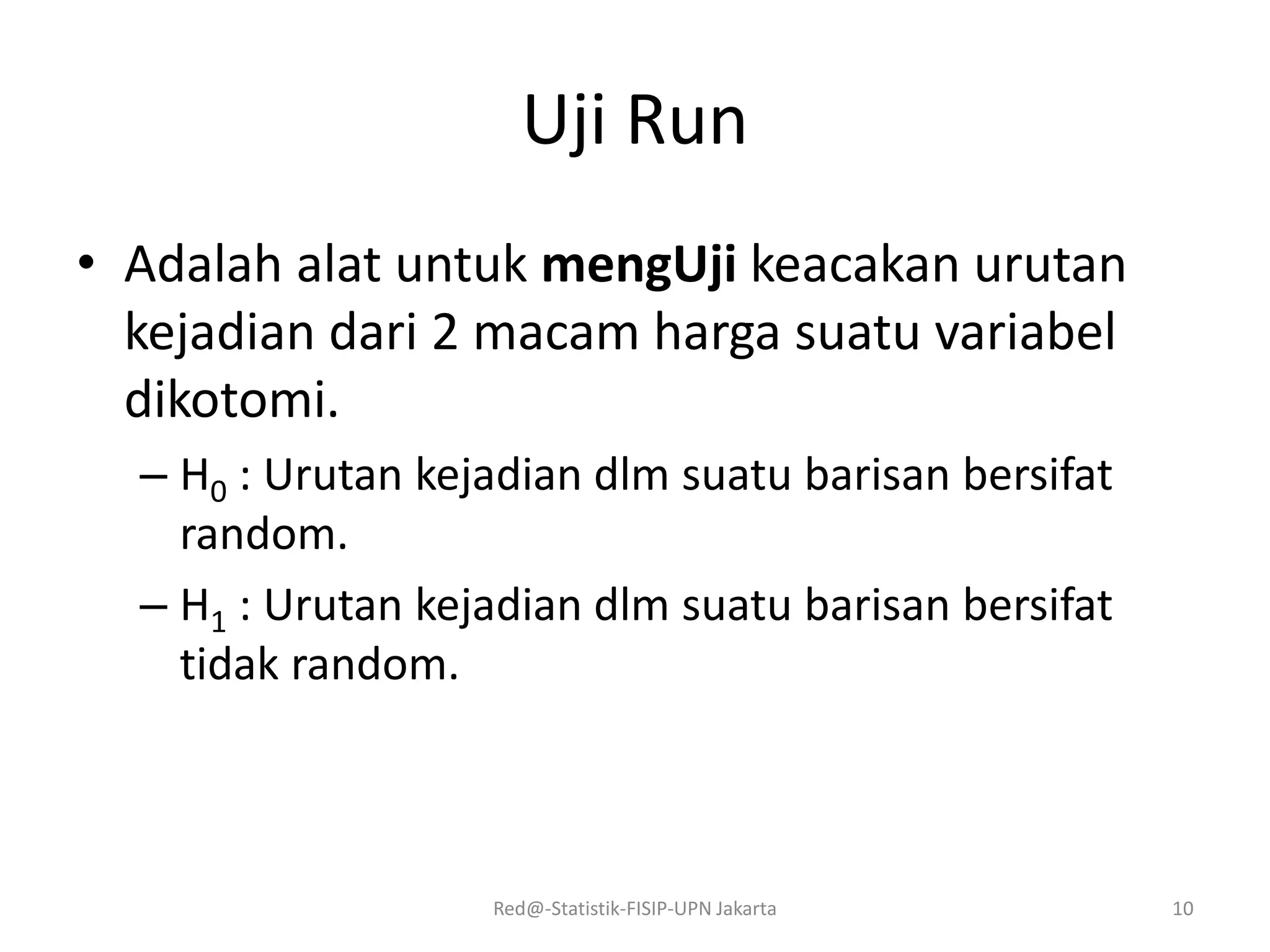 Uji Run
• Adalah alat untuk mengUji keacakan urutan
kejadian dari 2 macam harga suatu variabel
dikotomi.
– H0 : Urutan kejadian dlm suatu barisan bersifat
random.
– H1 : Urutan kejadian dlm suatu barisan bersifat
tidak random.
Red@-Statistik-FISIP-UPN Jakarta 10
 