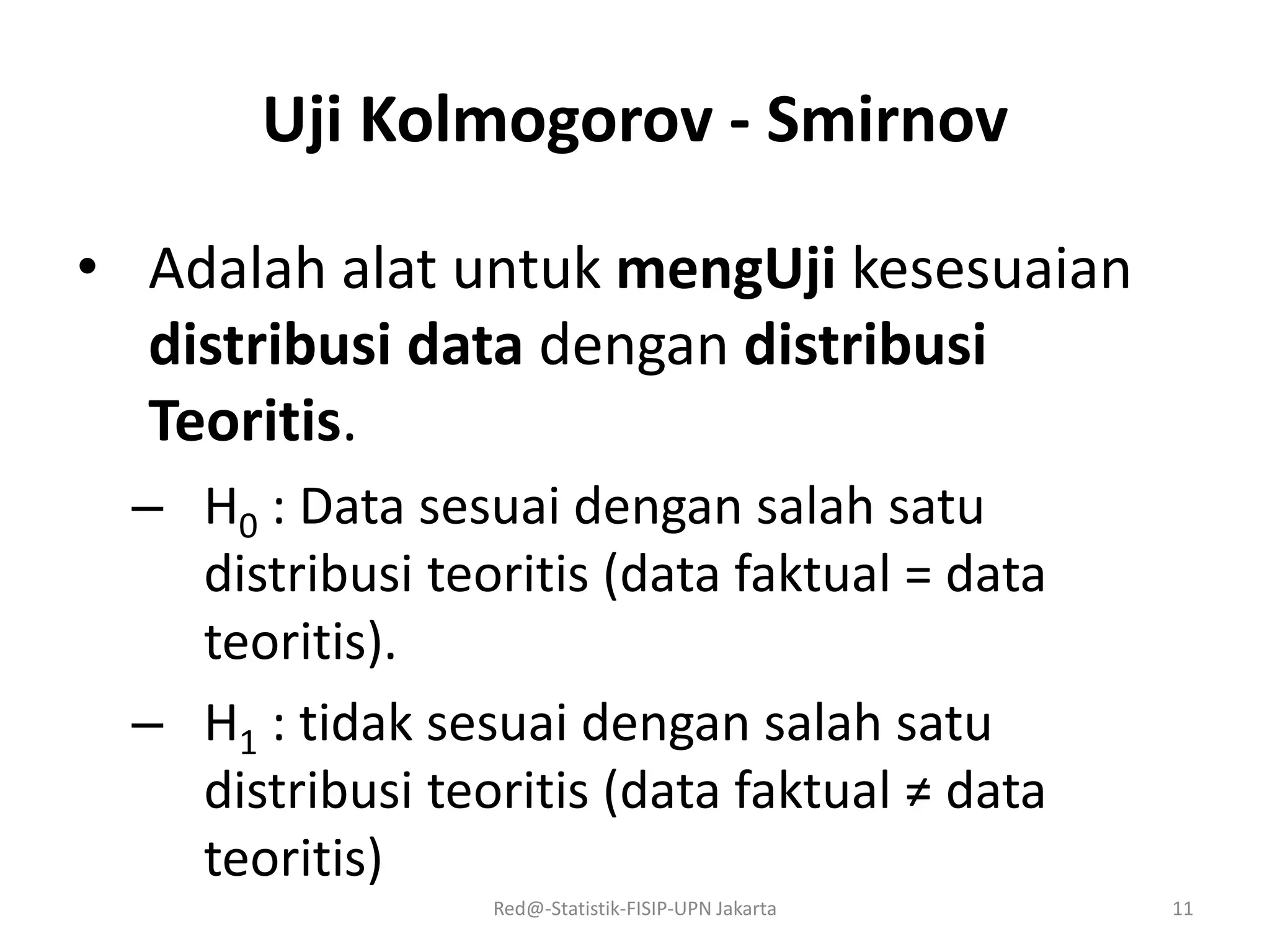 Uji Kolmogorov - Smirnov
• Adalah alat untuk mengUji kesesuaian
distribusi data dengan distribusi
Teoritis.
– H0 : Data sesuai dengan salah satu
distribusi teoritis (data faktual = data
teoritis).
– H1 : tidak sesuai dengan salah satu
distribusi teoritis (data faktual ≠ data
teoritis)
Red@-Statistik-FISIP-UPN Jakarta 11
 