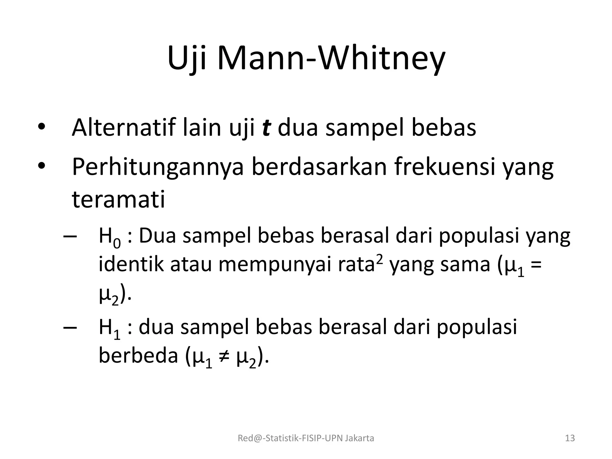 Uji Mann-Whitney
• Alternatif lain uji t dua sampel bebas
• Perhitungannya berdasarkan frekuensi yang
teramati
– H0 : Dua sampel bebas berasal dari populasi yang
identik atau mempunyai rata2 yang sama (μ1 =
μ2).
– H1 : dua sampel bebas berasal dari populasi
berbeda (μ1 ≠ μ2).
Red@-Statistik-FISIP-UPN Jakarta 13
 