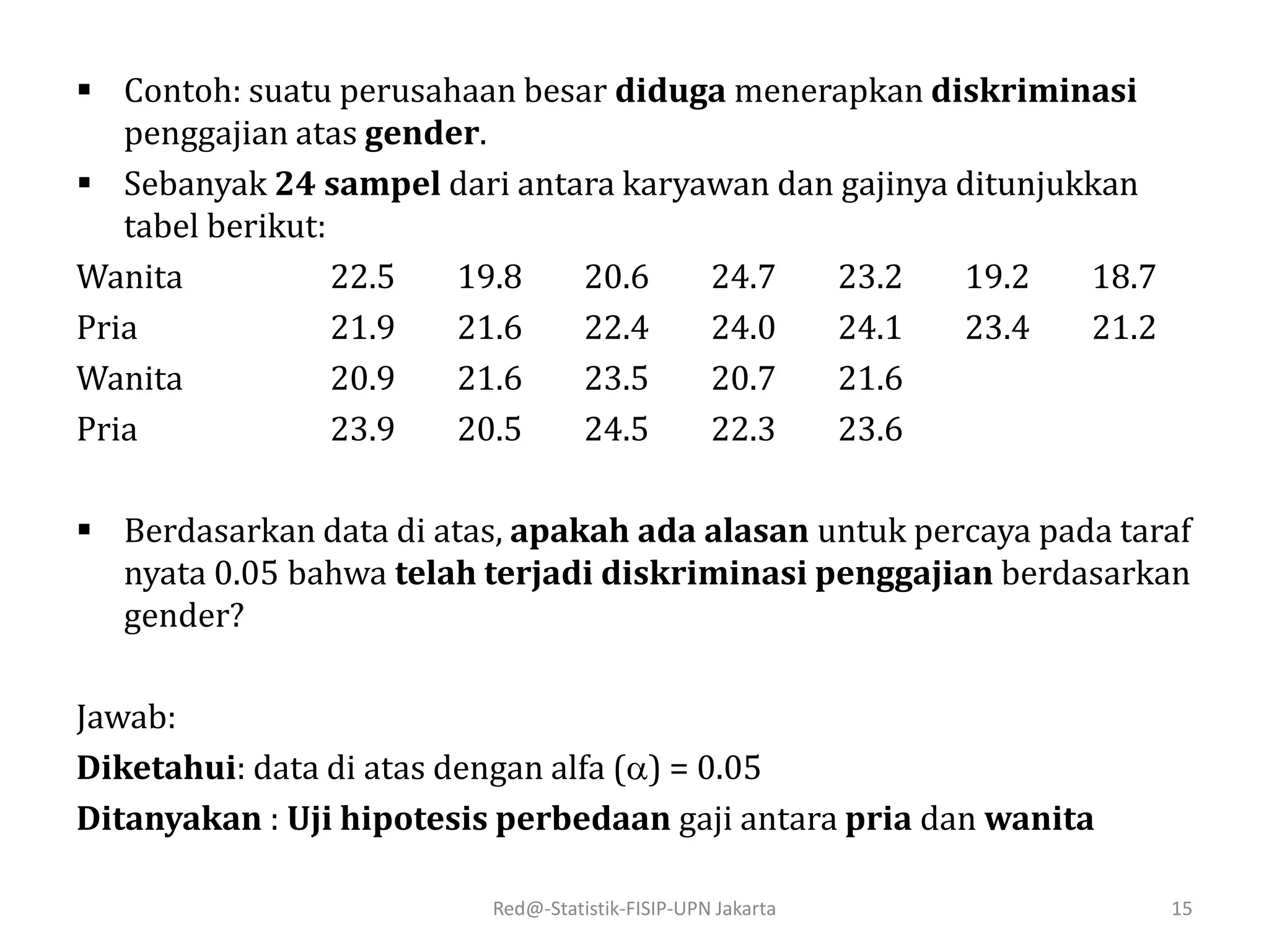 Red@-Statistik-FISIP-UPN Jakarta 15
 Contoh: suatu perusahaan besar diduga menerapkan diskriminasi
penggajian atas gender.
 Sebanyak 24 sampel dari antara karyawan dan gajinya ditunjukkan
tabel berikut:
Wanita 22.5 19.8 20.6 24.7 23.2 19.2 18.7
Pria 21.9 21.6 22.4 24.0 24.1 23.4 21.2
Wanita 20.9 21.6 23.5 20.7 21.6
Pria 23.9 20.5 24.5 22.3 23.6
 Berdasarkan data di atas, apakah ada alasan untuk percaya pada taraf
nyata 0.05 bahwa telah terjadi diskriminasi penggajian berdasarkan
gender?
Jawab:
Diketahui: data di atas dengan alfa () = 0.05
Ditanyakan : Uji hipotesis perbedaan gaji antara pria dan wanita
 