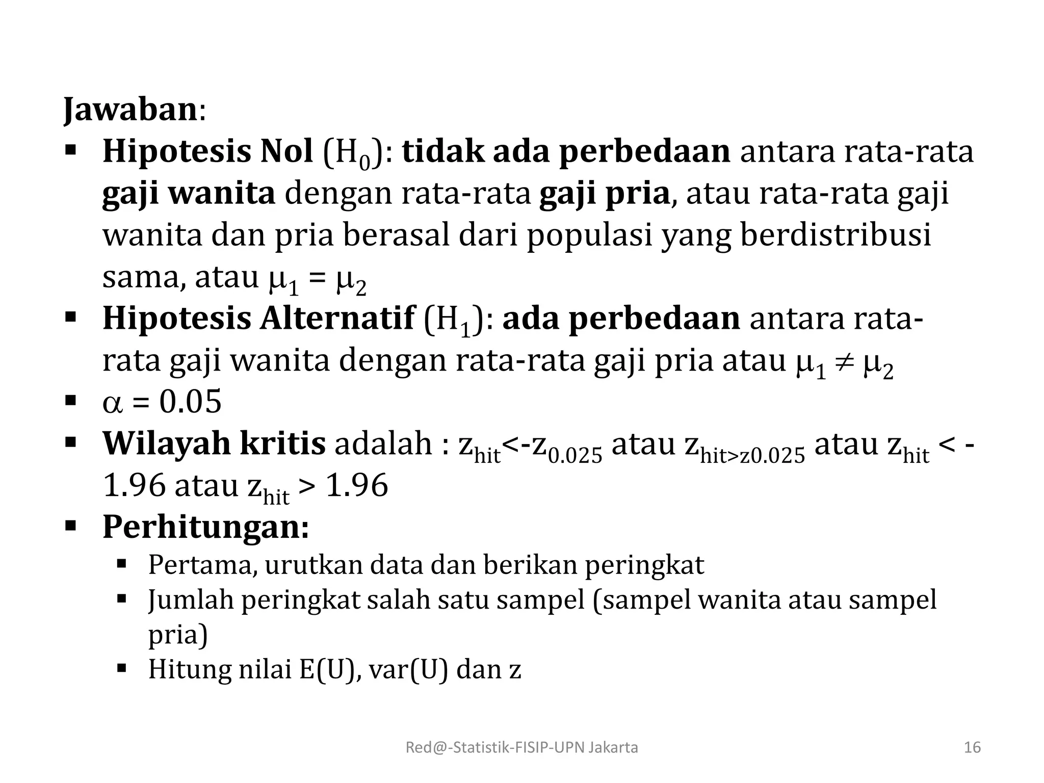 Red@-Statistik-FISIP-UPN Jakarta 16
Jawaban:
 Hipotesis Nol (H0): tidak ada perbedaan antara rata-rata
gaji wanita dengan rata-rata gaji pria, atau rata-rata gaji
wanita dan pria berasal dari populasi yang berdistribusi
sama, atau 1 = 2
 Hipotesis Alternatif (H1): ada perbedaan antara rata-
rata gaji wanita dengan rata-rata gaji pria atau 1  2
  = 0.05
 Wilayah kritis adalah : zhit<-z0.025 atau zhit>z0.025 atau zhit < -
1.96 atau zhit > 1.96
 Perhitungan:
 Pertama, urutkan data dan berikan peringkat
 Jumlah peringkat salah satu sampel (sampel wanita atau sampel
pria)
 Hitung nilai E(U), var(U) dan z
 