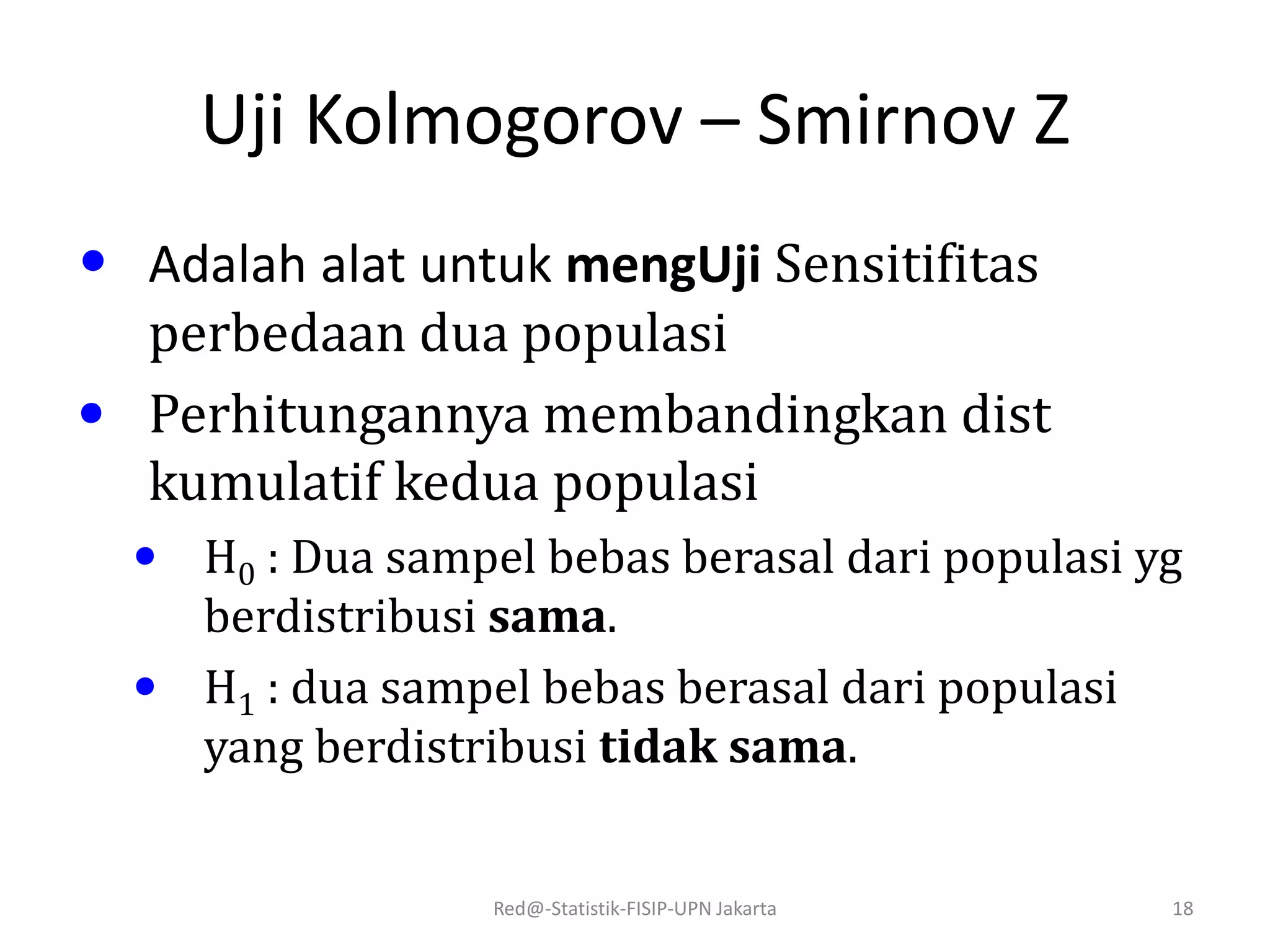 Uji Kolmogorov – Smirnov Z
• Adalah alat untuk mengUji Sensitifitas
perbedaan dua populasi
• Perhitungannya membandingkan dist
kumulatif kedua populasi
• H0 : Dua sampel bebas berasal dari populasi yg
berdistribusi sama.
• H1 : dua sampel bebas berasal dari populasi
yang berdistribusi tidak sama.
Red@-Statistik-FISIP-UPN Jakarta 18
 