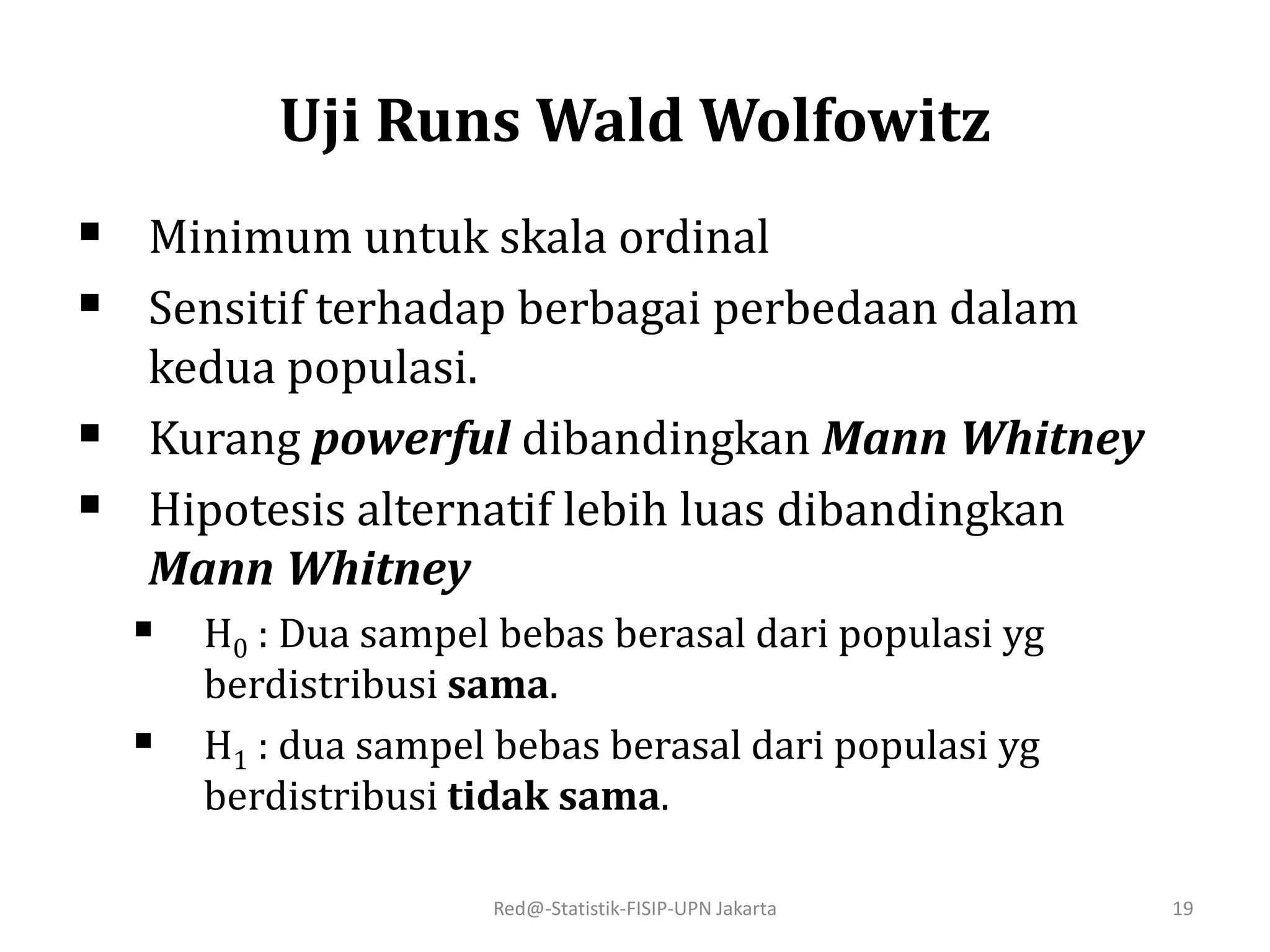 Uji Runs Wald Wolfowitz
 Minimum untuk skala ordinal
 Sensitif terhadap berbagai perbedaan dalam
kedua populasi.
 Kurang powerful dibandingkan Mann Whitney
 Hipotesis alternatif lebih luas dibandingkan
Mann Whitney
 H0 : Dua sampel bebas berasal dari populasi yg
berdistribusi sama.
 H1 : dua sampel bebas berasal dari populasi yg
berdistribusi tidak sama.
Red@-Statistik-FISIP-UPN Jakarta 19
 