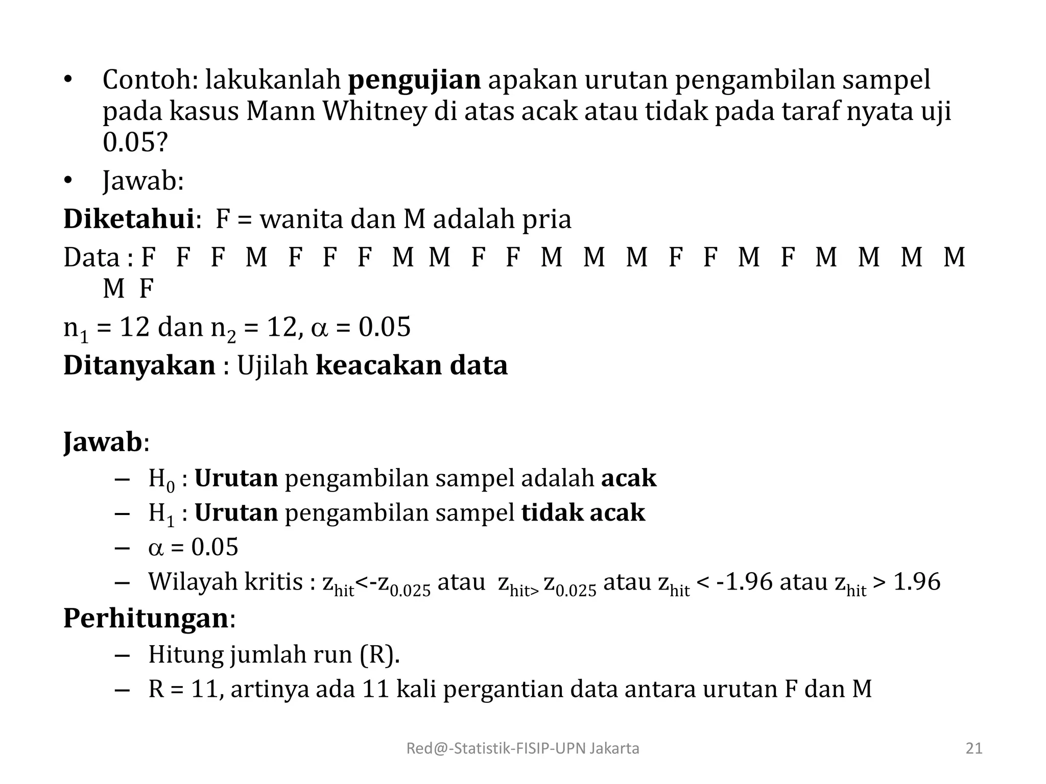Red@-Statistik-FISIP-UPN Jakarta 21
• Contoh: lakukanlah pengujian apakan urutan pengambilan sampel
pada kasus Mann Whitney di atas acak atau tidak pada taraf nyata uji
0.05?
• Jawab:
Diketahui: F = wanita dan M adalah pria
Data : F F F M F F F M M F F M M M F F M F M M M M
M F
n1 = 12 dan n2 = 12,  = 0.05
Ditanyakan : Ujilah keacakan data
Jawab:
– H0 : Urutan pengambilan sampel adalah acak
– H1 : Urutan pengambilan sampel tidak acak
–  = 0.05
– Wilayah kritis : zhit<-z0.025 atau zhit> z0.025 atau zhit < -1.96 atau zhit > 1.96
Perhitungan:
– Hitung jumlah run (R).
– R = 11, artinya ada 11 kali pergantian data antara urutan F dan M
 
